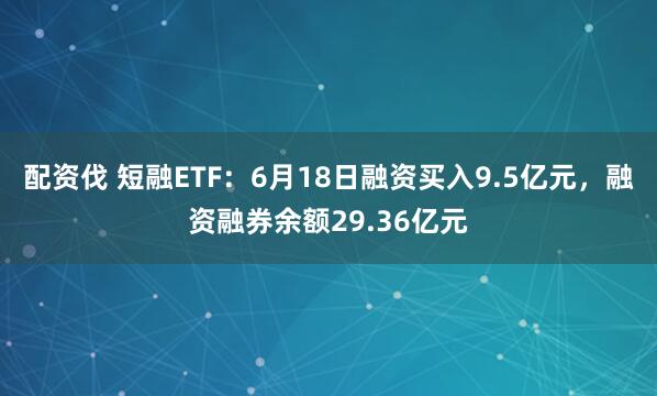 配资伐 短融ETF：6月18日融资买入9.5亿元，融资融券余额29.36亿元