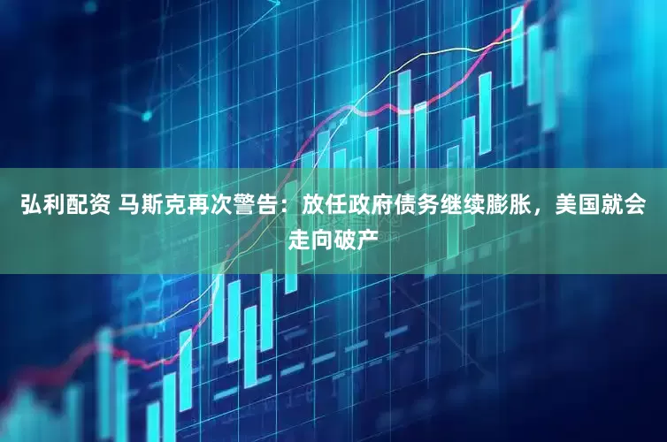 弘利配资 马斯克再次警告：放任政府债务继续膨胀，美国就会走向破产