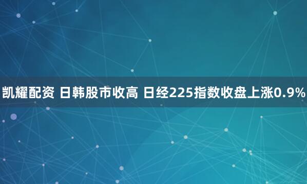 凯耀配资 日韩股市收高 日经225指数收盘上涨0.9%