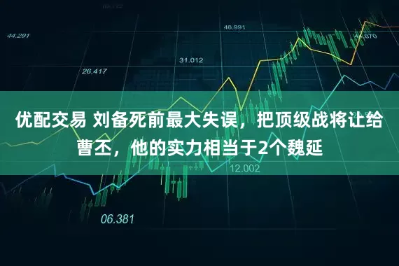 优配交易 刘备死前最大失误，把顶级战将让给曹丕，他的实力相当于2个魏延