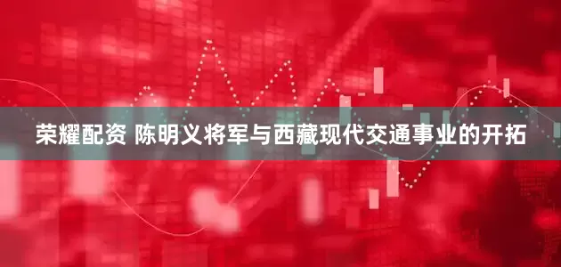荣耀配资 陈明义将军与西藏现代交通事业的开拓