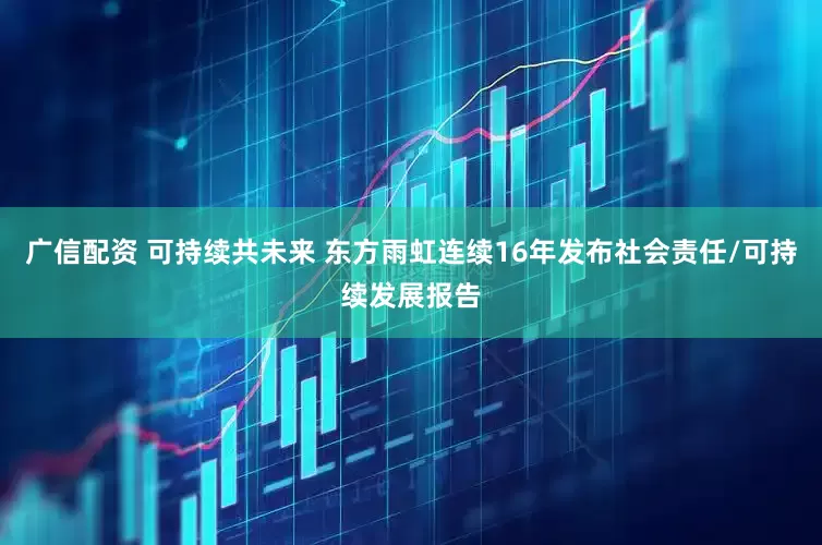 广信配资 可持续共未来 东方雨虹连续16年发布社会责任/可持续发展报告