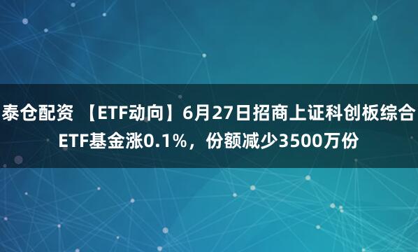 泰仓配资 【ETF动向】6月27日招商上证科创板综合ETF基金涨0.1%，份额减少3500万份