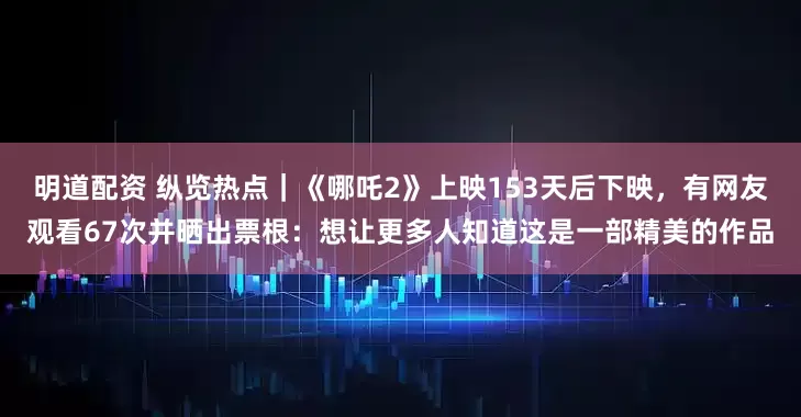 明道配资 纵览热点｜《哪吒2》上映153天后下映，有网友观看67次并晒出票根：想让更多人知道这是一部精美的作品