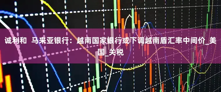 诚利和  马来亚银行：越南国家银行或下调越南盾汇率中间价_美国_关税