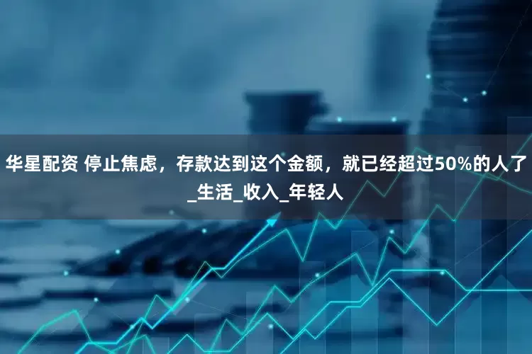 华星配资 停止焦虑，存款达到这个金额，就已经超过50%的人了_生活_收入_年轻人