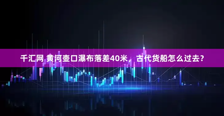 千汇网 黄河壶口瀑布落差40米，古代货船怎么过去？