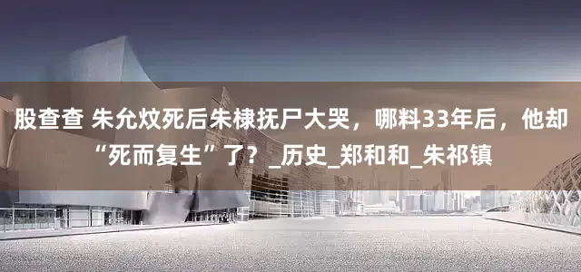 股查查 朱允炆死后朱棣抚尸大哭，哪料33年后，他却“死而复生”了？_历史_郑和和_朱祁镇