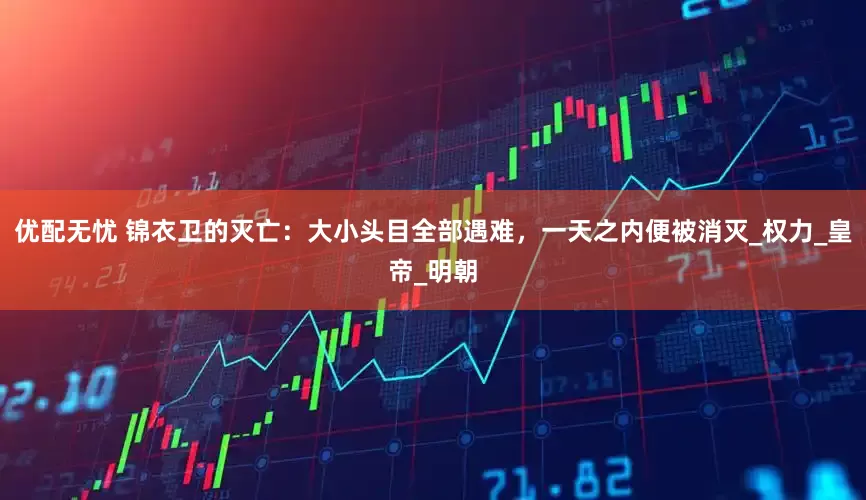 优配无忧 锦衣卫的灭亡：大小头目全部遇难，一天之内便被消灭_权力_皇帝_明朝