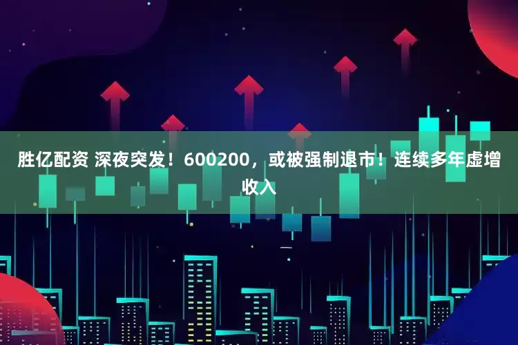 胜亿配资 深夜突发！600200，或被强制退市！连续多年虚增收入
