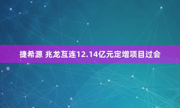 捷希源 兆龙互连12.14亿元定增项目过会