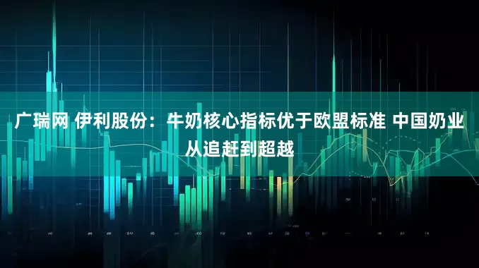 广瑞网 伊利股份：牛奶核心指标优于欧盟标准 中国奶业从追赶到超越