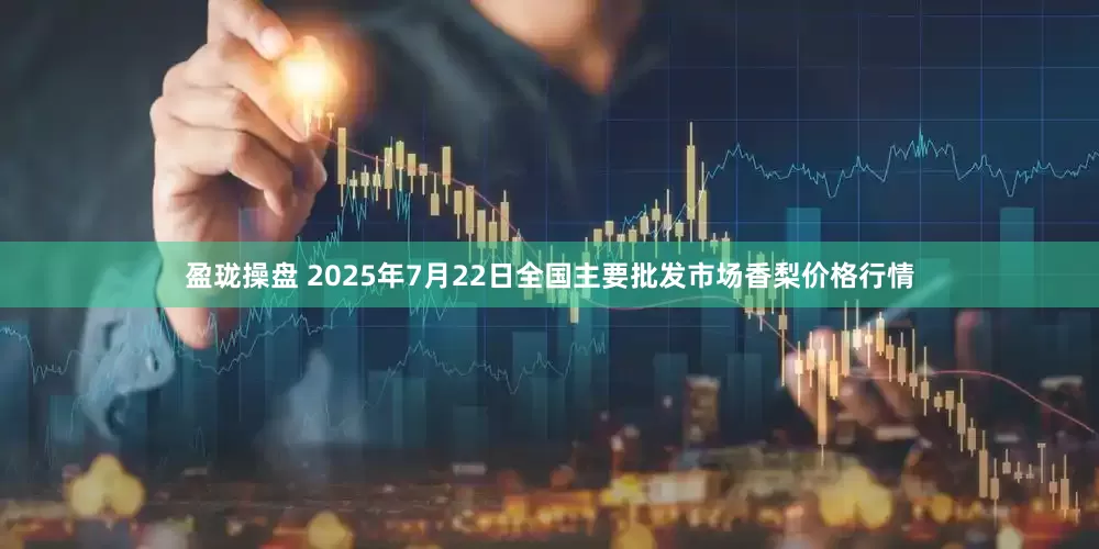 盈珑操盘 2025年7月22日全国主要批发市场香梨价格行情