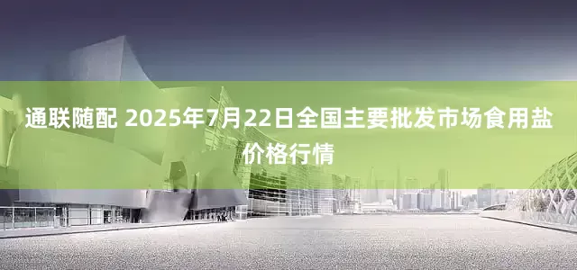 通联随配 2025年7月22日全国主要批发市场食用盐价格行情