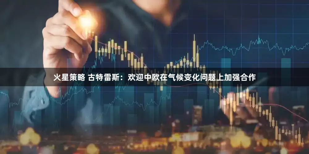 火星策略 古特雷斯：欢迎中欧在气候变化问题上加强合作