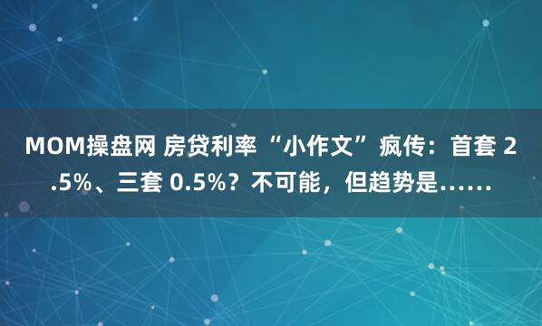 MOM操盘网 房贷利率 “小作文” 疯传：首套 2.5%、三套 0.5%？不可能，但趋势是……