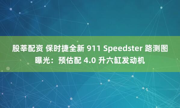 股莘配资 保时捷全新 911 Speedster 路测图曝光：预估配 4.0 升六缸发动机