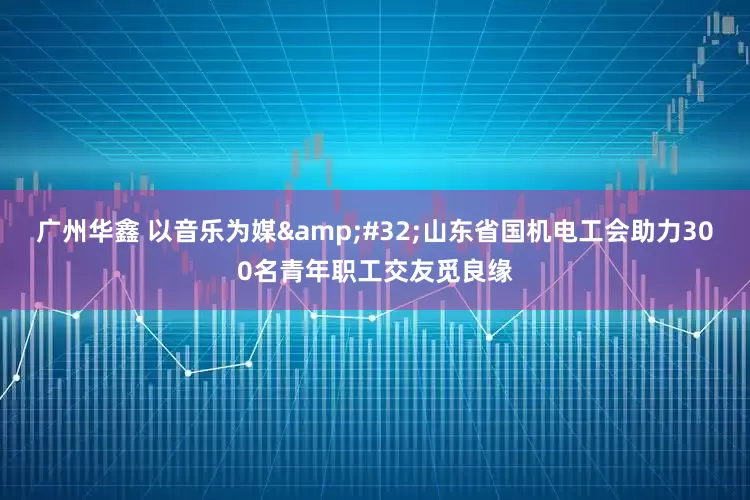 广州华鑫 以音乐为媒&#32;山东省国机电工会助力300名青年职工交友觅良缘