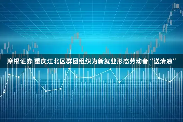 摩根证券 重庆江北区群团组织为新就业形态劳动者“送清凉”
