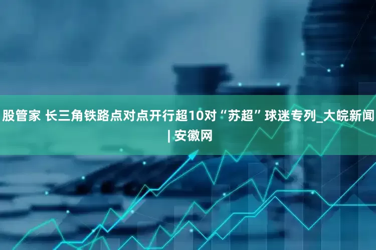 股管家 长三角铁路点对点开行超10对“苏超”球迷专列_大皖新闻 | 安徽网