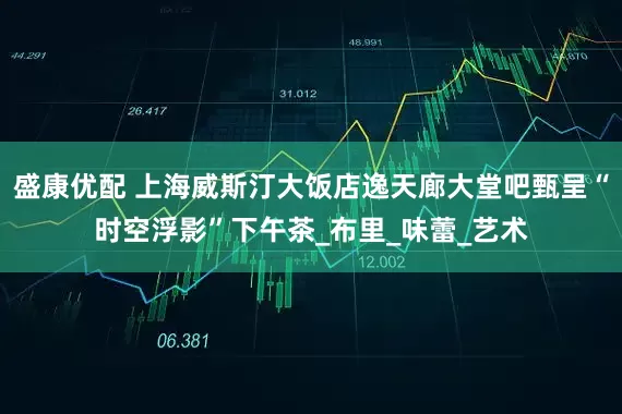 盛康优配 上海威斯汀大饭店逸天廊大堂吧甄呈“时空浮影”下午茶_布里_味蕾_艺术