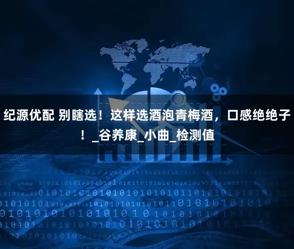 纪源优配 别瞎选！这样选酒泡青梅酒，口感绝绝子！_谷养康_小曲_检测值