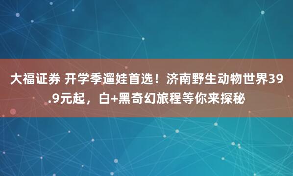 大福证券 开学季遛娃首选！济南野生动物世界39.9元起，白+黑奇幻旅程等你来探秘
