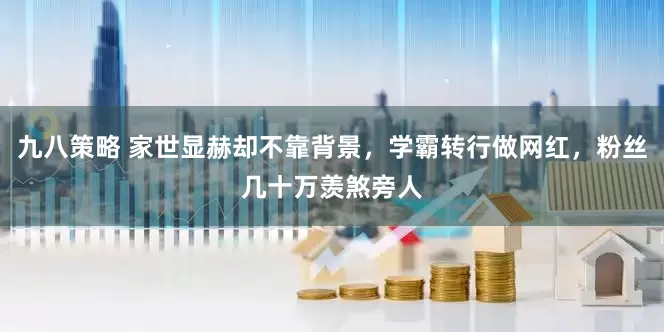 九八策略 家世显赫却不靠背景，学霸转行做网红，粉丝几十万羡煞旁人