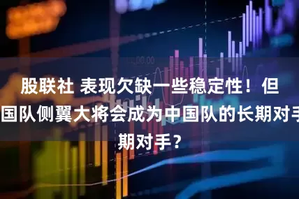 股联社 表现欠缺一些稳定性！但韩国队侧翼大将会成为中国队的长期对手？