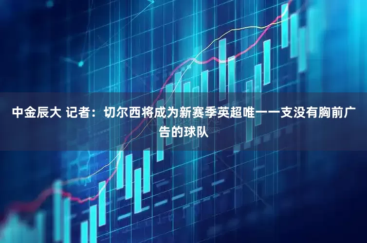 中金辰大 记者：切尔西将成为新赛季英超唯一一支没有胸前广告的球队