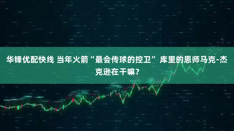 华锋优配快线 当年火箭“最会传球的控卫” 库里的恩师马克-杰克逊在干嘛？