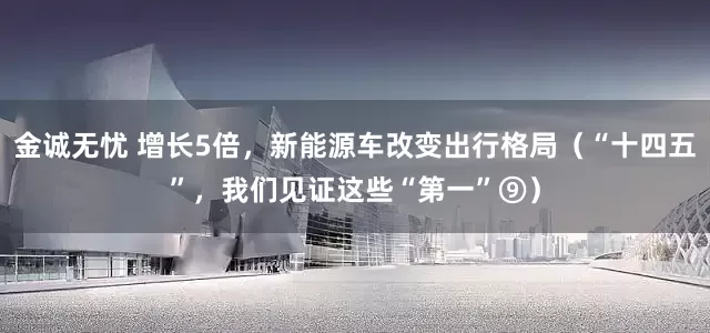 金诚无忧 增长5倍，新能源车改变出行格局（“十四五”，我们见证这些“第一”⑨）