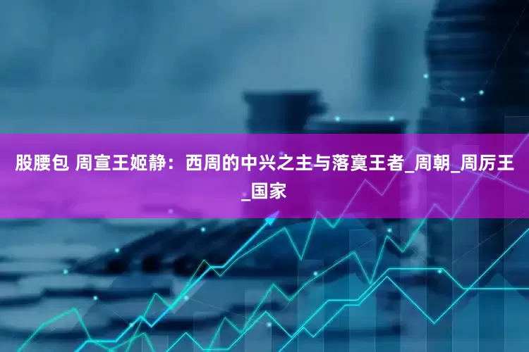 股腰包 周宣王姬静：西周的中兴之主与落寞王者_周朝_周厉王_国家