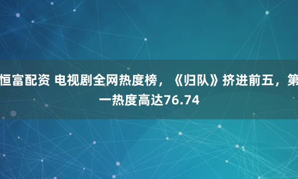 恒富配资 电视剧全网热度榜，《归队》挤进前五，第一热度高达76.74