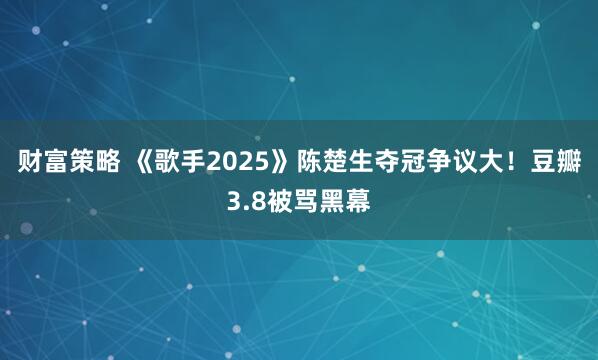 财富策略 《歌手2025》陈楚生夺冠争议大！豆瓣3.8被骂黑幕