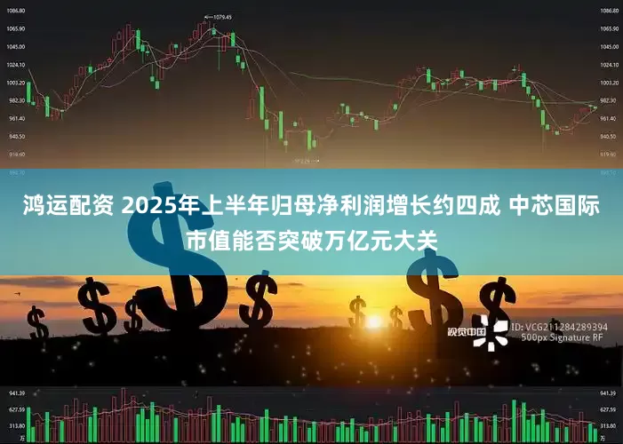 鸿运配资 2025年上半年归母净利润增长约四成 中芯国际市值能否突破万亿元大关