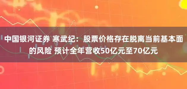 中国银河证券 寒武纪：股票价格存在脱离当前基本面的风险 预计全年营收50亿元至70亿元