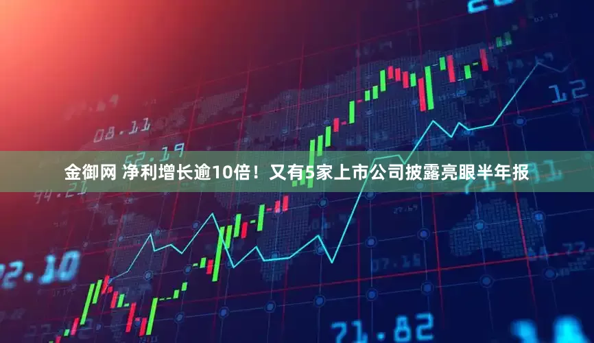 金御网 净利增长逾10倍！又有5家上市公司披露亮眼半年报