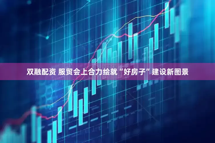 双融配资 服贸会上合力绘就“好房子”建设新图景