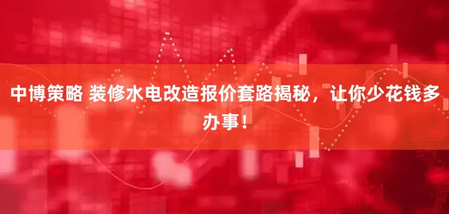 中博策略 装修水电改造报价套路揭秘，让你少花钱多办事！