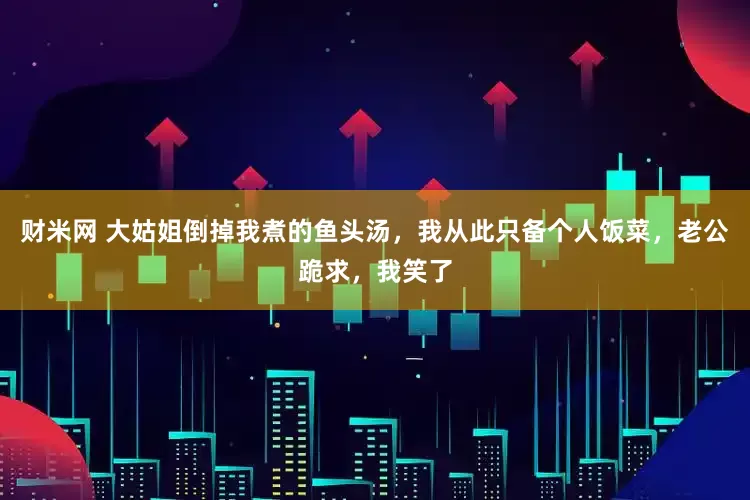财米网 大姑姐倒掉我煮的鱼头汤，我从此只备个人饭菜，老公跪求，我笑了
