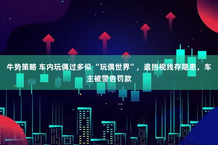 牛势策略 车内玩偶过多似 “玩偶世界”，遮挡视线存隐患，车主被警告罚款