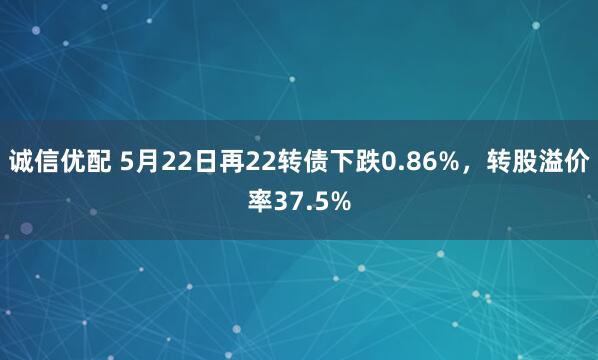 诚信优配 5月22日再22转债下跌0.86%，转股溢价率37.5%