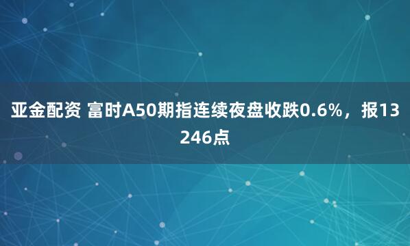 亚金配资 富时A50期指连续夜盘收跌0.6%，报13246点