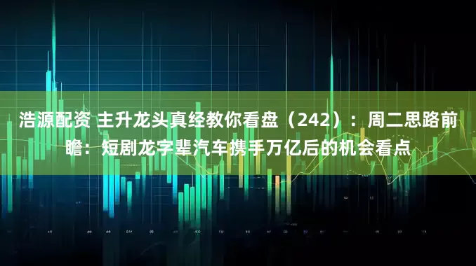 浩源配资 主升龙头真经教你看盘（242）：周二思路前瞻：短剧龙字辈汽车携手万亿后的机会看点