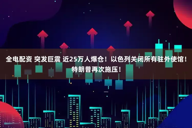 全电配资 突发巨震 近25万人爆仓！以色列关闭所有驻外使馆！特朗普再次施压！