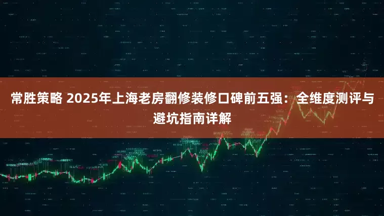 常胜策略 2025年上海老房翻修装修口碑前五强：全维度测评与避坑指南详解