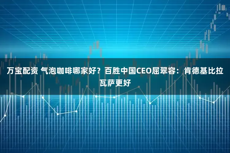 万宝配资 气泡咖啡哪家好？百胜中国CEO屈翠容：肯德基比拉瓦萨更好