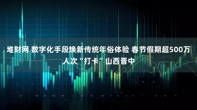 堆财网 数字化手段焕新传统年俗体验 春节假期超500万人次“打卡”山西晋中