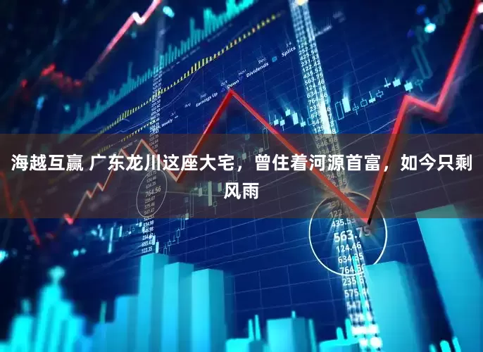 海越互赢 广东龙川这座大宅，曾住着河源首富，如今只剩风雨